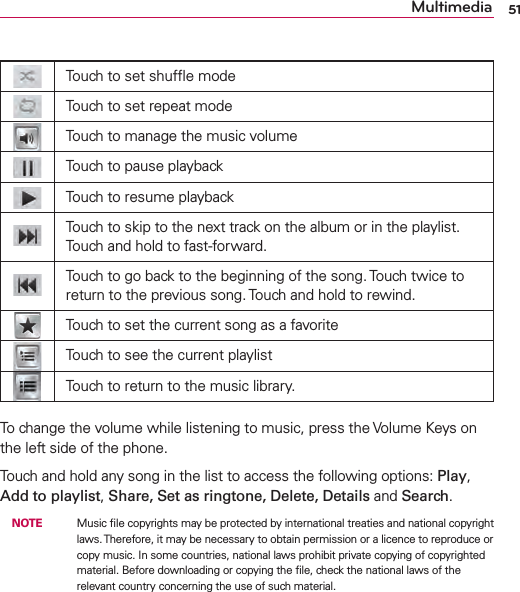 51MultimediaTouch to set shufﬂe modeTouch to set repeat modeTouch to manage the music volumeTouch to pause playbackTouch to resume playbackTouch to skip to the next track on the album or in the playlist. Touch and hold to fast-forward.Touch to go back to the beginning of the song. Touch twice to return to the previous song. Touch and hold to rewind.Touch to set the current song as a favoriteTouch to see the current playlistTouch to return to the music library.To change the volume while listening to music, press the Volume Keys on the left side of the phone.Touch and hold any song in the list to access the following options: Play, Add to playlist, Share, Set as ringtone, Delete, Details and Search.  NOTE    Music ﬁle copyrights may be protected by international treaties and national copyright laws. Therefore, it may be necessary to obtain permission or a licence to reproduce or copy music. In some countries, national laws prohibit private copying of copyrighted material. Before downloading or copying the ﬁle, check the national laws of the relevant country concerning the use of such material.