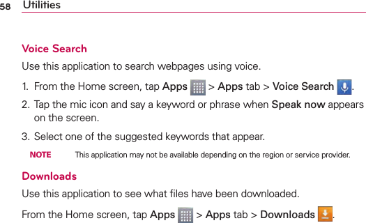 58 UtilitiesVoice SearchUse this application to search webpages using voice.1.  From the Home screen, tap Apps   &gt; Apps tab &gt; Voice Search  .2. Tap the mic icon and say a keyword or phrase when Speak now appears on the screen. 3. Select one of the suggested keywords that appear.  NOTE    This application may not be available depending on the region or service provider.DownloadsUse this application to see what ﬁles have been downloaded.From the Home screen, tap Apps  &gt; Apps tab &gt; Downloads  .