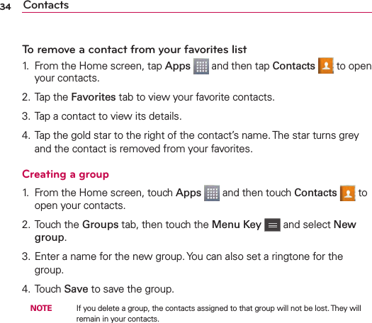 Contacts34To remove a contact from your favorites list1.  From the Home screen, tap Apps   and then tap Contacts   to open your contacts.2. Tap the Favorites tab to view your favorite contacts.3. Tap a contact to view its details.4. Tap the gold star to the right of the contact’s name. The star turns grey and the contact is removed from your favorites.Creating a group1.  From the Home screen, touch Apps   and then touch Contacts   to open your contacts.2. Touch the Groups tab, then touch the Menu Key   and select New group.3. Enter a name for the new group. You can also set a ringtone for the group.4. Touch Save to save the group.  NOTE    If you delete a group, the contacts assigned to that group will not be lost. They will remain in your contacts.