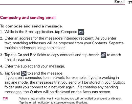 Email 37Composing and sending emailTo compose and send a message1.  While in the Email application, tap Compose  .2. Enter an address for the message’s intended recipient. As you enter text, matching addresses will be proposed from your Contacts. Separate multiple addresses using semicolons.3. Tap the Cc and Bcc ﬁelds to copy contacts and tap Attach   to attach ﬁles, if required.4. Enter the subject and your message.5. Tap Send   to send the message.If you aren’t connected to a network, for example, if you’re working in airplane mode, the messages that you send will be stored in your Outbox folder until you connect to a network again. If it contains any pending messages, the Outbox will be displayed on the Accounts screen.  TIP!      When a new email arrives in your Inbox, you will be notiﬁed by a sound or vibration. Tap the email notiﬁcation to stop receiving notiﬁcations.