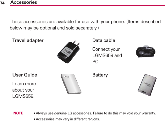 74These accessories are available for use with your phone. (Items described below may be optional and sold separately.)Travel adapter Data cableConnect your LGMS659 and PC.User GuideLearn more about your LGMS659.86These accessories are available for use with the LG-P990. (Items described below may be optional.)Charger Data cable Connect your LG-P990 and PC.Battery User GuideLearn more about your LG-P990.Stereo headsetNOTE: •  Always use genuine LG accessories.•  Failure to do this may void your warranty.•  Accessories may vary in different regions.AccessoriesBattery NOTE    ●  Always use genuine LG accessories. Failure to do this may void your warranty.          ●  Accessories may vary in different regions.Accessories