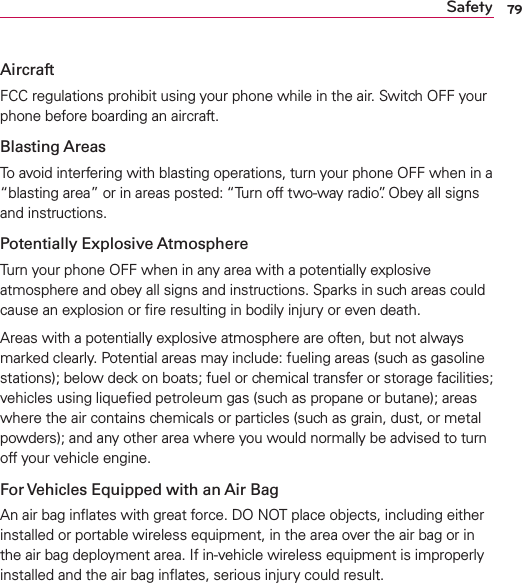 79SafetyAircraftFCC regulations prohibit using your phone while in the air. Switch OFF your phone before boarding an aircraft.Blasting AreasTo avoid interfering with blasting operations, turn your phone OFF when in a “blasting area” or in areas posted: “Turn off two-way radio”. Obey all signs and instructions.Potentially Explosive AtmosphereTurn your phone OFF when in any area with a potentially explosive atmosphere and obey all signs and instructions. Sparks in such areas could cause an explosion or ﬁre resulting in bodily injury or even death.Areas with a potentially explosive atmosphere are often, but not always marked clearly. Potential areas may include: fueling areas (such as gasoline stations); below deck on boats; fuel or chemical transfer or storage facilities; vehicles using liqueﬁed petroleum gas (such as propane or butane); areas where the air contains chemicals or particles (such as grain, dust, or metal powders); and any other area where you would normally be advised to turn off your vehicle engine.For Vehicles Equipped with an Air BagAn air bag inﬂates with great force. DO NOT place objects, including either installed or portable wireless equipment, in the area over the air bag or in the air bag deployment area. If in-vehicle wireless equipment is improperly installed and the air bag inﬂates, serious injury could result.