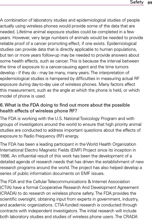 89SafetyA combination of laboratory studies and epidemiological studies of people actually using wireless phones would provide some of the data that are needed. Lifetime animal exposure studies could be completed in a few years. However, very large numbers of animals would be needed to provide reliable proof of a cancer promoting effect, if one exists. Epidemiological studies can provide data that is directly applicable to human populations, but ten or more years follow-up may be needed to provide answers about some health effects, such as cancer. This is because the interval between the time of exposure to a cancer-causing agent and the time tumors develop - if they do - may be many, many years. The interpretation of epidemiological studies is hampered by difﬁculties in measuring actual RF exposure during day-to-day use of wireless phones. Many factors affect this measurement, such as the angle at which the phone is held, or which model of phone is used.6. What is the FDA doing to ﬁnd out more about the possible health effects of wireless phone RF?The FDA is working with the U.S. National Toxicology Program and with groups of investigators around the world to ensure that high priority animal studies are conducted to address important questions about the effects of exposure to Radio Frequency (RF) energy. The FDA has been a leading participant in the World Health Organization International Electro Magnetic Fields (EMF) Project since its inception in 1996. An inﬂuential result of this work has been the development of a detailed agenda of research needs that has driven the establishment of new research programs around the world. The project has also helped develop a series of public information documents on EMF issues. The FDA and the Cellular Telecommunications &amp; Internet Association (CTIA) have a formal Cooperative Research And Development Agreement (CRADA) to do research on wireless phone safety. The FDA provides the scientiﬁc oversight, obtaining input from experts in government, industry, and academic organizations. CTIA-funded research is conducted through contracts with independent investigators. The initial research will include both laboratory studies and studies of wireless phone users. The CRADA 