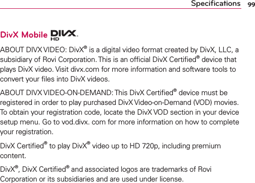 99SpeciﬁcationsDivX Mobile ABOUT DIVX VIDEO: DivX® is a digital video format created by DivX, LLC, a subsidiary of Rovi Corporation. This is an ofﬁcial DivX Certiﬁed® device that plays DivX video. Visit divx.com for more information and software tools to convert your ﬁles into DivX videos. ABOUT DIVX VIDEO-ON-DEMAND: This DivX Certiﬁed® device must be registered in order to play purchased DivX Video-on-Demand (VOD) movies. To obtain your registration code, locate the DivX VOD section in your device setup menu. Go to vod.divx. com for more information on how to complete your registration. DivX Certiﬁed® to play DivX® video up to HD 720p, including premium content.DivX®, DivX Certiﬁed® and associated logos are trademarks of Rovi Corporation or its subsidiaries and are used under license.