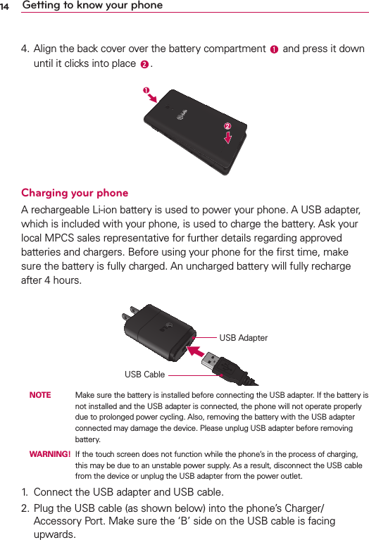 14 Getting to know your phone4. Align the back cover over the battery compartment   and press it down until it clicks into place  .Charging your phoneA rechargeable Li-ion battery is used to power your phone. A USB adapter, which is included with your phone, is used to charge the battery. Ask your local MPCS sales representative for further details regarding approved batteries and chargers. Before using your phone for the ﬁrst time, make sure the battery is fully charged. An uncharged battery will fully recharge after 4 hours.USB AdapterUSB Cable NOTE    Make sure the battery is installed before connecting the USB adapter. If the battery is not installed and the USB adapter is connected, the phone will not operate properly due to prolonged power cycling. Also, removing the battery with the USB adapter connected may damage the device. Please unplug USB adapter before removing battery. WARNING!  If the touch screen does not function while the phone’s in the process of charging, this may be due to an unstable power supply. As a result, disconnect the USB cable from the device or unplug the USB adapter from the power outlet.1.  Connect the USB adapter and USB cable.2. Plug the USB cable (as shown below) into the phone’s Charger/Accessory Port. Make sure the ‘B’ side on the USB cable is facing upwards.