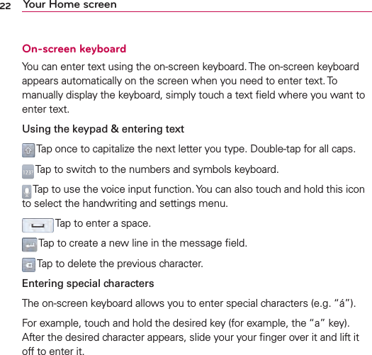22 Your Home screenOn-screen keyboardYou can enter text using the on-screen keyboard. The on-screen keyboard appears automatically on the screen when you need to enter text. To manually display the keyboard, simply touch a text ﬁeld where you want to enter text.Using the keypad &amp; entering text Tap once to capitalize the next letter you type. Double-tap for all caps. Tap to switch to the numbers and symbols keyboard. Tap to use the voice input function. You can also touch and hold this icon to select the handwriting and settings menu. Tap to enter a space. Tap to create a new line in the message ﬁeld. Tap to delete the previous character.Entering special charactersThe on-screen keyboard allows you to enter special characters (e.g. “á”).For example, touch and hold the desired key (for example, the “a” key). After the desired character appears, slide your your ﬁnger over it and lift it off to enter it.