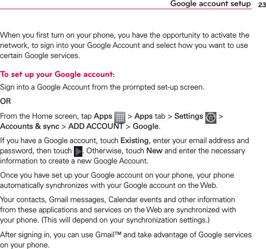 23Google account setupWhen you ﬁrst turn on your phone, you have the opportunity to activate the network, to sign into your Google Account and select how you want to use certain Google services. To set up your Google account: Sign into a Google Account from the prompted set-up screen.OR From the Home screen, tap Apps  &gt; Apps tab &gt; Settings   &gt; Accounts &amp; sync &gt; ADD ACCOUNT &gt; Google.If you have a Google account, touch Existing, enter your email address and password, then touch  . Otherwise, touch New and enter the necessary information to create a new Google Account.Once you have set up your Google account on your phone, your phone automatically synchronizes with your Google account on the Web.Your contacts, Gmail messages, Calendar events and other information from these applications and services on the Web are synchronized with your phone. (This will depend on your synchronization settings.)After signing in, you can use Gmail™ and take advantage of Google services on your phone.