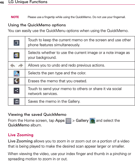 46 LG Unique Functions  NOTE    Please use a ﬁngertip while using the QuickMemo. Do not use your ﬁngernail.Using the QuickMemo optionsYou can easily use the QuickMenu options when using the QuickMemo.Touch to keep the current memo on the screen and use other phone features simultaneously.Selects whether to use the current image or a note image as your background.Allows you to undo and redo previous actions.Selects the pen type and the color.Erases the memo that you created.Touch to send your memo to others or share it via social network services.Saves the memo in the Gallery.Viewing the saved QuickMemoFrom the Home screen, tap Apps   &gt; Gallery   and select the QuickMemo album.Live ZoomingLive Zooming allows you to zoom in or zoom out on a portion of a video that is being played to make the desired scan appear larger or smaller.When viewing the video, use your index ﬁnger and thumb in a pinching or spreading motion to zoom in or out.