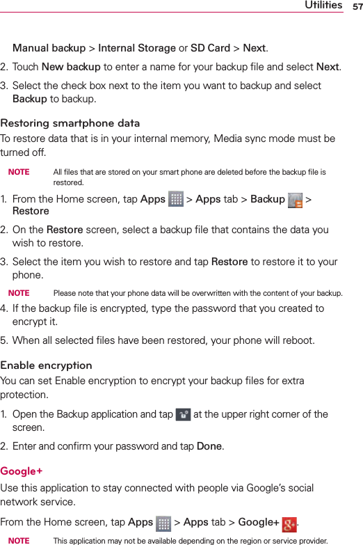 57UtilitiesManual backup &gt; Internal Storage or SD Card &gt; Next. 2. Touch New backup to enter a name for your backup ﬁle and select Next.3. Select the check box next to the item you want to backup and select Backup to backup.Restoring smartphone dataTo restore data that is in your internal memory, Media sync mode must be turned off.  NOTE    All ﬁles that are stored on your smart phone are deleted before the backup ﬁle is restored.1.  From the Home screen, tap Apps   &gt; Apps tab &gt; Backup   &gt; Restore2. On the Restore screen, select a backup ﬁle that contains the data you wish to restore. 3. Select the item you wish to restore and tap Restore to restore it to your phone.  NOTE    Please note that your phone data will be overwritten with the content of your backup.4. If the backup ﬁle is encrypted, type the password that you created to encrypt it.5. When all selected ﬁles have been restored, your phone will reboot.Enable encryptionYou can set Enable encryption to encrypt your backup ﬁles for extra protection.1.  Open the Backup application and tap   at the upper right corner of the screen.2. Enter and conﬁrm your password and tap Done.Google+Use this application to stay connected with people via Google’s social network service.From the Home screen, tap Apps  &gt; Apps tab &gt; Google+  .  NOTE    This application may not be available depending on the region or service provider.