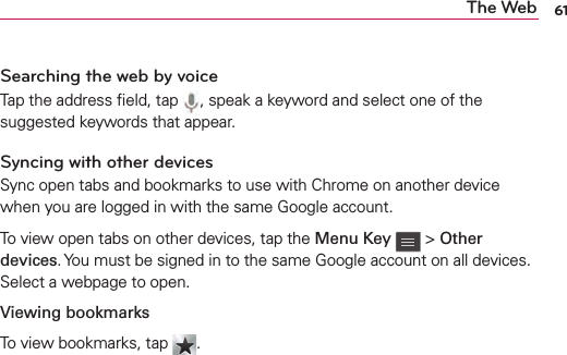 61The WebSearching the web by voiceTap the address ﬁeld, tap  , speak a keyword and select one of the suggested keywords that appear.Syncing with other devicesSync open tabs and bookmarks to use with Chrome on another device when you are logged in with the same Google account.To view open tabs on other devices, tap the Menu Key  &gt; Other devices. You must be signed in to the same Google account on all devices. Select a webpage to open.Viewing bookmarksTo view bookmarks, tap  .