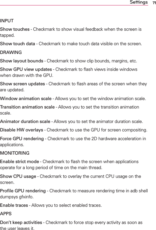 71SettingsINPUTShow touches - Checkmark to show visual feedback when the screen is tapped. Show touch data - Checkmark to make touch data visible on the screen.DRAWINGShow layout bounds - Checkmark to show clip bounds, margins, etc.Show GPU view updates - Checkmark to ﬂash views inside windows when drawn with the GPU.Show screen updates - Checkmark to ﬂash areas of the screen when they are updated.Window animation scale - Allows you to set the window animation scale.Transition animation scale - Allows you to set the transition animation scale.Animator duration scale - Allows you to set the animator duration scale.Disable HW overlays - Checkmark to use the GPU for screen compositing.Force GPU rendering - Checkmark to use the 2D hardware acceleration in applications.MONITORINGEnable strict mode - Checkmark to ﬂash the screen when applications operate for a long period of time on the main thread.Show CPU usage - Checkmark to overlay the current CPU usage on the screen.Proﬁle GPU rendering - Checkmark to measure rendering time in adb shell dumpsys gfxinfo. Enable traces - Allows you to select enabled traces.APPSDon’t keep activities - Checkmark to force stop every activity as soon as the user leaves it.