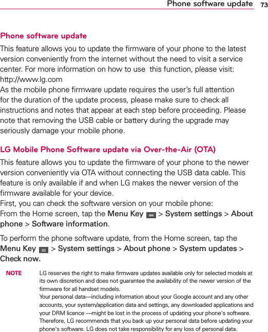 73Phone software updatePhone software updateThis feature allows you to update the ﬁrmware of your phone to the latest version conveniently from the internet without the need to visit a service center. For more information on how to use  this function, please visit:  http://www.lg.com  As the mobile phone ﬁrmware update requires the user’s full attention for the duration of the update process, please make sure to check all instructions and notes that appear at each step before proceeding. Please note that removing the USB cable or battery during the upgrade may seriously damage your mobile phone.LG Mobile Phone Software update via Over-the-Air (OTA)This feature allows you to update the ﬁrmware of your phone to the newer version conveniently via OTA without connecting the USB data cable. This feature is only available if and when LG makes the newer version of the ﬁrmware available for your device.   First, you can check the software version on your mobile phone: From the Home screen, tap the Menu Key   &gt; System settings &gt; About phone &gt; Software information.To perform the phone software update, from the Home screen, tap the Menu Key   &gt; System settings &gt; About phone &gt; System updates &gt; Check now. NOTE    LG reserves the right to make ﬁrmware updates available only for selected models at its own discretion and does not guarantee the availability of the newer version of the ﬁrmware for all handset models. Your personal data—including information about your Google account and any other accounts, your system/application data and settings, any downloaded applications and your DRM licence —might be lost in the process of updating your phone&apos;s software. Therefore, LG recommends that you back up your personal data before updating your phone&apos;s software. LG does not take responsibility for any loss of personal data.