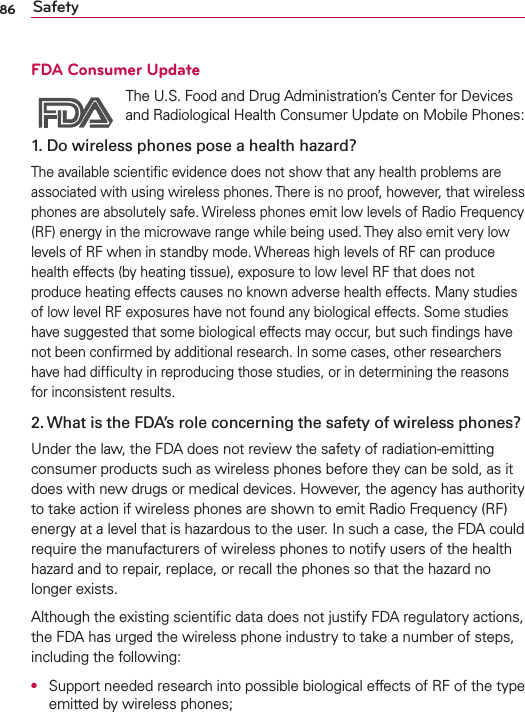 86 SafetyFDA Consumer Update The U.S. Food and Drug Administration’s Center for Devices and Radiological Health Consumer Update on Mobile Phones:1. Do wireless phones pose a health hazard?The available scientiﬁc evidence does not show that any health problems are associated with using wireless phones. There is no proof, however, that wireless phones are absolutely safe. Wireless phones emit low levels of Radio Frequency (RF) energy in the microwave range while being used. They also emit very low levels of RF when in standby mode. Whereas high levels of RF can produce health effects (by heating tissue), exposure to low level RF that does not produce heating effects causes no known adverse health effects. Many studies of low level RF exposures have not found any biological effects. Some studies have suggested that some biological effects may occur, but such ﬁndings have not been conﬁrmed by additional research. In some cases, other researchers have had difﬁculty in reproducing those studies, or in determining the reasons for inconsistent results.2. What is the FDA’s role concerning the safety of wireless phones?Under the law, the FDA does not review the safety of radiation-emitting consumer products such as wireless phones before they can be sold, as it does with new drugs or medical devices. However, the agency has authority to take action if wireless phones are shown to emit Radio Frequency (RF) energy at a level that is hazardous to the user. In such a case, the FDA could require the manufacturers of wireless phones to notify users of the health hazard and to repair, replace, or recall the phones so that the hazard no longer exists.Although the existing scientiﬁc data does not justify FDA regulatory actions, the FDA has urged the wireless phone industry to take a number of steps, including the following:●  Support needed research into possible biological effects of RF of the type emitted by wireless phones;