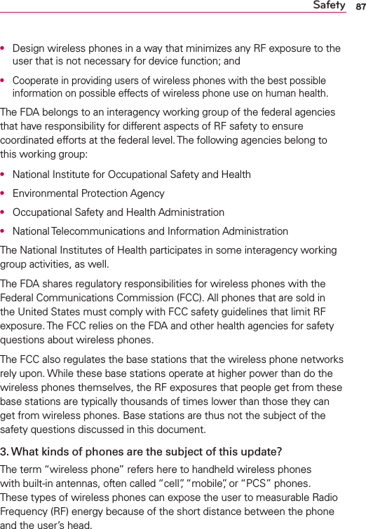 87Safety●  Design wireless phones in a way that minimizes any RF exposure to the user that is not necessary for device function; and●  Cooperate in providing users of wireless phones with the best possible information on possible effects of wireless phone use on human health.The FDA belongs to an interagency working group of the federal agencies that have responsibility for different aspects of RF safety to ensure coordinated efforts at the federal level. The following agencies belong to this working group:●  National Institute for Occupational Safety and Health●  Environmental Protection Agency●  Occupational Safety and Health Administration●  National Telecommunications and Information AdministrationThe National Institutes of Health participates in some interagency working group activities, as well.The FDA shares regulatory responsibilities for wireless phones with the Federal Communications Commission (FCC). All phones that are sold in the United States must comply with FCC safety guidelines that limit RF exposure. The FCC relies on the FDA and other health agencies for safety questions about wireless phones.The FCC also regulates the base stations that the wireless phone networks rely upon. While these base stations operate at higher power than do the wireless phones themselves, the RF exposures that people get from these base stations are typically thousands of times lower than those they can get from wireless phones. Base stations are thus not the subject of the safety questions discussed in this document.3. What kinds of phones are the subject of this update?The term “wireless phone” refers here to handheld wireless phones with built-in antennas, often called “cell”, “mobile”, or “PCS” phones. These types of wireless phones can expose the user to measurable Radio Frequency (RF) energy because of the short distance between the phone and the user’s head. 