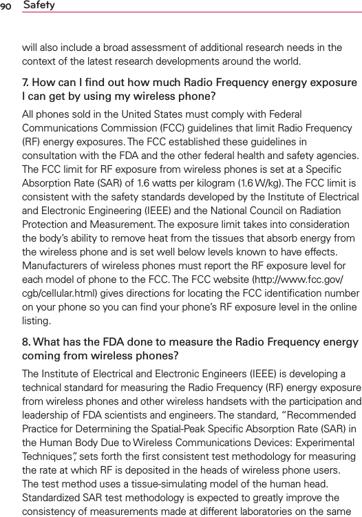 90 Safetywill also include a broad assessment of additional research needs in the context of the latest research developments around the world.7. How can I ﬁnd out how much Radio Frequency energy exposure I can get by using my wireless phone?All phones sold in the United States must comply with Federal Communications Commission (FCC) guidelines that limit Radio Frequency (RF) energy exposures. The FCC established these guidelines in consultation with the FDA and the other federal health and safety agencies. The FCC limit for RF exposure from wireless phones is set at a Speciﬁc Absorption Rate (SAR) of 1.6 watts per kilogram (1.6 W/kg). The FCC limit is consistent with the safety standards developed by the Institute of Electrical and Electronic Engineering (IEEE) and the National Council on Radiation Protection and Measurement. The exposure limit takes into consideration the body’s ability to remove heat from the tissues that absorb energy from the wireless phone and is set well below levels known to have effects. Manufacturers of wireless phones must report the RF exposure level for each model of phone to the FCC. The FCC website (http://www.fcc.gov/cgb/cellular.html) gives directions for locating the FCC identiﬁcation number on your phone so you can ﬁnd your phone’s RF exposure level in the online listing.8. What has the FDA done to measure the Radio Frequency energy coming from wireless phones?The Institute of Electrical and Electronic Engineers (IEEE) is developing a technical standard for measuring the Radio Frequency (RF) energy exposure from wireless phones and other wireless handsets with the participation and leadership of FDA scientists and engineers. The standard, “Recommended Practice for Determining the Spatial-Peak Speciﬁc Absorption Rate (SAR) in the Human Body Due to Wireless Communications Devices: Experimental Techniques”, sets forth the ﬁrst consistent test methodology for measuring the rate at which RF is deposited in the heads of wireless phone users. The test method uses a tissue-simulating model of the human head. Standardized SAR test methodology is expected to greatly improve the consistency of measurements made at different laboratories on the same 