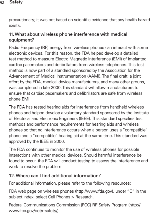 92 Safetyprecautionary; it was not based on scientiﬁc evidence that any health hazard exists.11. What about wireless phone interference with medical equipment?Radio Frequency (RF) energy from wireless phones can interact with some electronic devices. For this reason, the FDA helped develop a detailed test method to measure Electro Magnetic Interference (EMI) of implanted cardiac pacemakers and deﬁbrillators from wireless telephones. This test method is now part of a standard sponsored by the Association for the Advancement of Medical Instrumentation (AAMI). The ﬁnal draft, a joint effort by the FDA, medical device manufacturers, and many other groups, was completed in late 2000. This standard will allow manufacturers to ensure that cardiac pacemakers and deﬁbrillators are safe from wireless phone EMI.The FDA has tested hearing aids for interference from handheld wireless phones and helped develop a voluntary standard sponsored by the Institute of Electrical and Electronic Engineers (IEEE). This standard speciﬁes test methods and performance requirements for hearing aids and wireless phones so that no interference occurs when a person uses a “compatible” phone and a “compatible” hearing aid at the same time. This standard was approved by the IEEE in 2000. The FDA continues to monitor the use of wireless phones for possible interactions with other medical devices. Should harmful interference be found to occur, the FDA will conduct testing to assess the interference and work to resolve the problem.12. Where can I ﬁnd additional information?For additional information, please refer to the following resources:FDA web page on wireless phones (http://www.fda.gov), under “C” in the subject index, select Cell Phones &gt; Research.Federal Communications Commission (FCC) RF Safety Program (http://www.fcc.gov/oet/rfsafety/)
