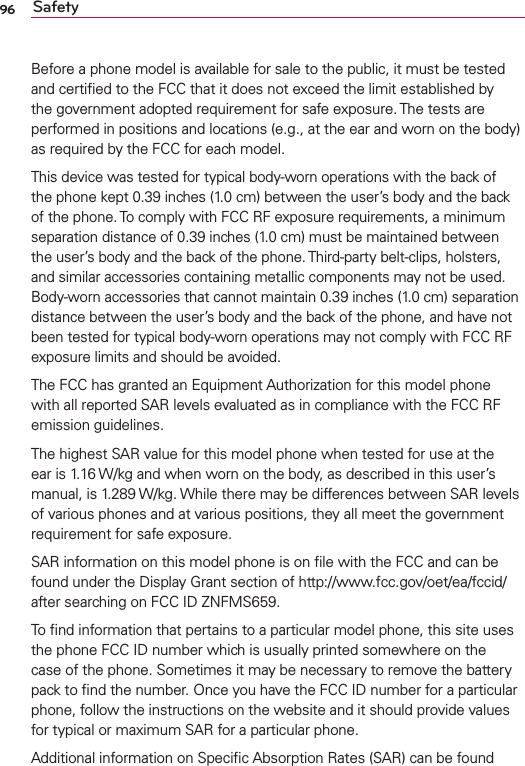 96 SafetyBefore a phone model is available for sale to the public, it must be tested and certiﬁed to the FCC that it does not exceed the limit established by the government adopted requirement for safe exposure. The tests are performed in positions and locations (e.g., at the ear and worn on the body) as required by the FCC for each model.This device was tested for typical body-worn operations with the back of the phone kept 0.39 inches (1.0 cm) between the user’s body and the back of the phone. To comply with FCC RF exposure requirements, a minimum separation distance of 0.39 inches (1.0 cm) must be maintained between the user’s body and the back of the phone. Third-party belt-clips, holsters, and similar accessories containing metallic components may not be used. Body-worn accessories that cannot maintain 0.39 inches (1.0 cm) separation distance between the user’s body and the back of the phone, and have not been tested for typical body-worn operations may not comply with FCC RF exposure limits and should be avoided.The FCC has granted an Equipment Authorization for this model phone with all reported SAR levels evaluated as in compliance with the FCC RF emission guidelines. The highest SAR value for this model phone when tested for use at the ear is 1.16 W/kg and when worn on the body, as described in this user’s manual, is 1.289 W/kg. While there may be differences between SAR levels of various phones and at various positions, they all meet the government requirement for safe exposure. SAR information on this model phone is on ﬁle with the FCC and can be found under the Display Grant section of http://www.fcc.gov/oet/ea/fccid/ after searching on FCC ID ZNFMS659.To ﬁnd information that pertains to a particular model phone, this site uses the phone FCC ID number which is usually printed somewhere on the case of the phone. Sometimes it may be necessary to remove the battery pack to ﬁnd the number. Once you have the FCC ID number for a particular phone, follow the instructions on the website and it should provide values for typical or maximum SAR for a particular phone.Additional information on Speciﬁc Absorption Rates (SAR) can be found 