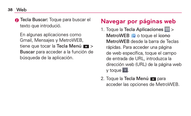 38 Web Tecla Buscar: Toque para buscar el texto que introdució.  En algunas aplicaciones como Gmail, Mensajes y MetroWEB, tiene que tocar la Tecla Menú  &gt; Buscar para acceder a la función de búsqueda de la aplicación.Navegar por páginas web1. Toque la Tecla Aplicaciones  &gt; MetroWEB  o toque el icono MetroWEB desde la barra de Teclas rápidas. Para acceder una página de web especíﬁca, toque el campo de entrada de URL, introduzca la dirección web (URL) de la página web y toque  .2. Toque la Tecla Menú  para acceder las opciones de MetroWEB.