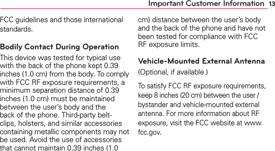 13Important Customer InformationFCC guidelines and those international standards.Bodily Contact During OperationThis device was tested for typical use with the back of the phone kept 0.39 inches (1.0 cm) from the body. To comply with FCC RF exposure requirements, a minimum separation distance of 0.39 inches (1.0 cm) must be maintained between the user’s body and the back of the phone. Third-party belt-clips, holsters, and similar accessories containing metallic components may not be used. Avoid the use of accessories that cannot maintain 0.39 inches (1.0 cm) distance between the user’s body and the back of the phone and have not been tested for compliance with FCC RF exposure limits.Vehicle-Mounted External Antenna (Optional, if available.)To satisfy FCC RF exposure requirements, keep 8 inches (20 cm) between the user / bystander and vehicle-mounted external antenna. For more information about RF exposure, visit the FCC website at www.fcc.gov.
