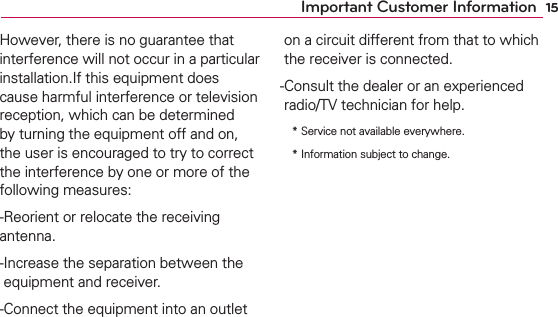 15Important Customer InformationHowever, there is no guarantee that interference will not occur in a particular installation.If this equipment does cause harmful interference or television reception, which can be determined by turning the equipment off and on, the user is encouraged to try to correct the interference by one or more of the following measures: -Reorient or relocate the receiving antenna. - Increase the separation between the equipment and receiver. - Connect the equipment into an outlet on a circuit different from that to which the receiver is connected.- Consult the dealer or an experienced radio/TV technician for help. *  Service not available everywhere. *  Information subject to change.