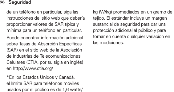 98 Seguridadde un teléfono en particular, siga las instrucciones del sitio web que debería proporcionar valores de SAR típica y mínima para un teléfono en particular.Puede encontrar información adicional sobre Tasas de Absorción Especíﬁcas (SAR) en el sitio web de la Asociación de Industrias de Telecomunicaciones Celulares (CTIA, por su sigla en inglés) en http://www.ctia.org/*En los Estados Unidos y Canadá, el límite SAR para teléfonos móviles usados por el público es de 1,6 watts/kg (W/kg) promediados en un gramo de tejido. El estándar incluye un margen sustancial de seguridad para dar una protección adicional al público y para tomar en cuenta cualquier variación en las mediciones.