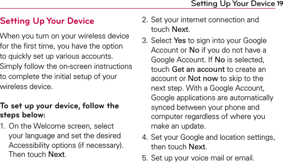 19Setting Up Your DeviceSetting Up Your DeviceWhen you turn on your wireless device for the ﬁrst time, you have the option to quickly set up various accounts. Simply follow the on-screen instructions to complete the initial setup of your wireless device.To set up your device, follow the steps below:1. On the Welcome screen, select your language and set the desired Accessibility options (if necessary). Then touch Next.2. Set your internet connection and touch Next.3. Select Yes to sign into your Google Account or No if you do not have a Google Account. If No is selected, touch Get an account to create an account or Not now to skip to the next step. With a Google Account, Google applications are automatically synced between your phone and computer regardless of where you make an update.4. Set your Google and location settings, then touch Next.5. Set up your voice mail or email.