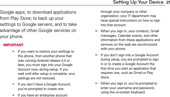 21Setting Up Your DeviceGoogle apps; to download applications from Play Store; to back up your settings to Google servers; and to take advantage of other Google services on your phone. IMPORTANT    s  If you want to restore your settings to this phone, from another phone that was running Android release 4.0 or later, you must sign into your Google Account now, during setup. If you wait until after setup is complete, your settings are not restored.    s  If you don’t have a Google Account, you’re prompted to create one.    s  If you have an enterprise account through your company or other organization, your IT department may have special instructions on how to sign into that account.    s  When you sign in, your contacts, Gmail messages, Calendar events, and other information from these applications and services on the web are synchronized with your phone.    s  If you don’t sign into a Google Account during setup, you are prompted to sign in or to create a Google Account the ﬁrst time you start an application that requires one, such as Gmail or Play Store.    s  When you sign in, you’re prompted to enter your username and password, using the on-screen keyboard.