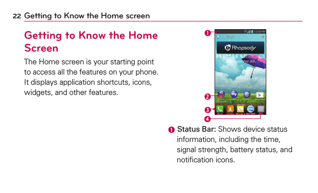 22 Getting to Know the Home screenGetting to Know the Home ScreenThe Home screen is your starting point to access all the features on your phone. It displays application shortcuts, icons, widgets, and other features. Status Bar: Shows device status information, including the time, signal strength, battery status, and notiﬁcation icons.