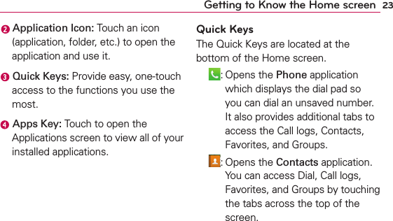 23Getting to Know the Home screen Application Icon: Touch an icon (application, folder, etc.) to open the application and use it. Quick Keys: Provide easy, one-touch access to the functions you use the most. Apps Key: Touch to open the Applications screen to view all of your installed applications.Quick KeysThe Quick Keys are located at the bottom of the Home screen. : Opens the Phone application which displays the dial pad so you can dial an unsaved number. It also provides additional tabs to access the Call logs, Contacts, Favorites, and Groups. : Opens the Contacts application. You can access Dial, Call logs, Favorites, and Groups by touching the tabs across the top of the screen.