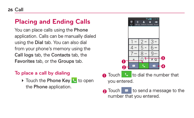 26 CallPlacing and Ending CallsYou can place calls using the Phone application. Calls can be manually dialed using the Dial tab. You can also dial from your phone’s memory using the Call logs tab, the Contacts tab, the Favorites tab, or the Groups tab.To place a call by dialing   Touch the Phone Key  to open the Phone application. Touch  to dial the number that you entered. Touch   to send a message to the number that you entered.