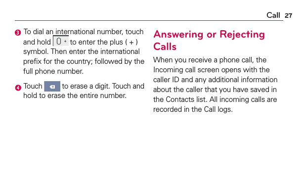 27Call To dial an international number, touch and hold  to enter the plus ( + ) symbol. Then enter the international preﬁx for the country; followed by the full phone number. Touch   to erase a digit. Touch and hold to erase the entire number.Answering or Rejecting CallsWhen you receive a phone call, the Incoming call screen opens with the caller ID and any additional information about the caller that you have saved in the Contacts list. All incoming calls are recorded in the Call logs.