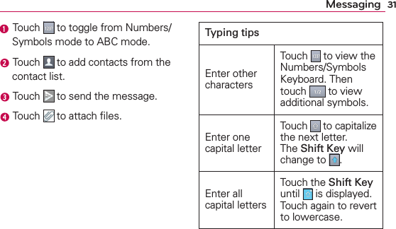31Messaging Touch   to toggle from Numbers/Symbols mode to ABC mode. Touch   to add contacts from the contact list. Touch   to send the message. Touch   to attach ﬁles.Typing tipsEnter other charactersTouch   to view the Numbers/Symbols Keyboard. Then touch   to view additional symbols.Enter one capital letterTouch   to capitalize the next letter. The Shift Key will change to  .Enter all capital lettersTouch the Shift Key until   is displayed. Touch again to revert to lowercase.