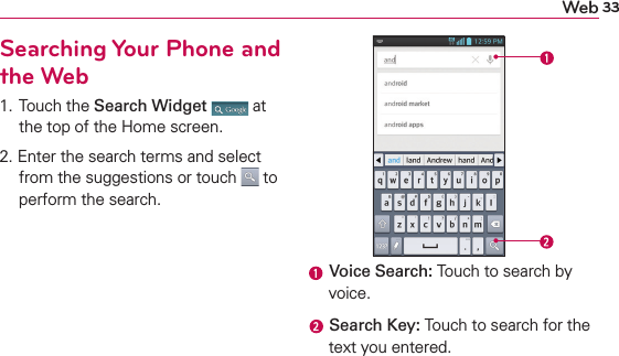 33WebSearching Your Phone and the Web1. Touch the Search Widget  at the top of the Home screen.2. Enter the search terms and select from the suggestions or touch   to perform the search. Voice Search: Touch to search by voice. Search Key: Touch to search for the text you entered.