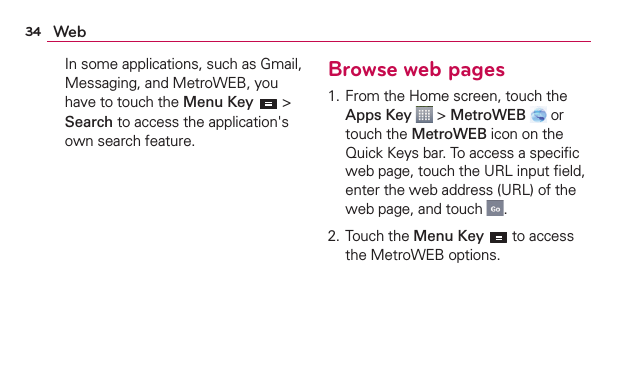 34 Web  In some applications, such as Gmail,  Messaging, and MetroWEB, you have to touch the Menu Key  &gt; Search to access the application&apos;s own search feature.Browse web pages1. From the Home screen, touch the Apps Key  &gt; MetroWEB  or touch the MetroWEB icon on the Quick Keys bar. To access a speciﬁc web page, touch the URL input ﬁeld, enter the web address (URL) of the web page, and touch  .2. Touch the Menu Key  to access the MetroWEB options. 