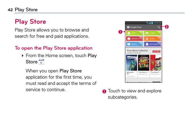 42 Play StorePlay StorePlay Store allows you to browse and search for free and paid applications.To open the Play Store application  From the Home screen, touch Play Store   When you open Play Store application for the ﬁrst time, you must read and accept the terms of service to continue.  Touch to view and explore subcategories.