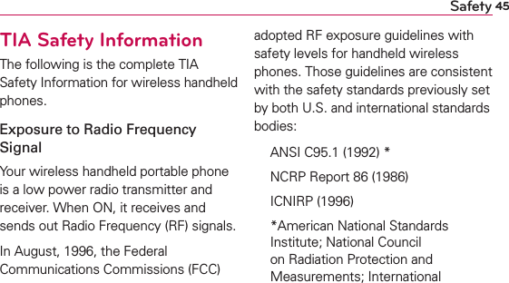 45SafetyTIA Safety InformationThe following is the complete TIA Safety Information for wireless handheld phones. Exposure to Radio Frequency SignalYour wireless handheld portable phone is a low power radio transmitter and receiver. When ON, it receives and sends out Radio Frequency (RF) signals.In August, 1996, the Federal Communications Commissions (FCC) adopted RF exposure guidelines with safety levels for handheld wireless phones. Those guidelines are consistent with the safety standards previously set by both U.S. and international standards bodies:  ANSI C95.1 (1992) *  NCRP Report 86 (1986) ICNIRP (1996)  *American National Standards Institute; National Council on Radiation Protection and Measurements; International 