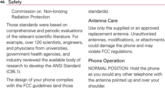 46 SafetyCommission on  Non-Ionizing Radiation Protection Those standards were based on comprehensive and periodic evaluations of the relevant scientiﬁc literature. For example, over 120 scientists, engineers, and physicians from universities, government health agencies, and industry reviewed the available body of research to develop the ANSI Standard (C95.1).The design of your phone complies with the FCC guidelines (and those standards).Antenna CareUse only the supplied or an approved replacement antenna. Unauthorized antennas, modiﬁcations, or attachments could damage the phone and may violate FCC regulations.Phone OperationNORMAL POSITION: Hold the phone as you would any other telephone with the antenna pointed up and over your shoulder.