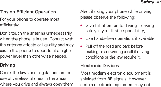 47SafetyTips on Efﬁcient OperationFor your phone to operate most efﬁciently:Don’t touch the antenna unnecessarily when the phone is in use. Contact with the antenna affects call quality and may cause the phone to operate at a higher power level than otherwise needed.DrivingCheck the laws and regulations on the use of wireless phones in the areas where you drive and always obey them. Also, if using your phone while driving, please observe the following:O  Give full attention to driving -- driving safely is your ﬁrst responsibility;O  Use hands-free operation, if available;O  Pull off the road and park before making or answering a call if driving conditions or the law require it.Electronic DevicesMost modern electronic equipment is shielded from RF signals. However, certain electronic equipment may not 