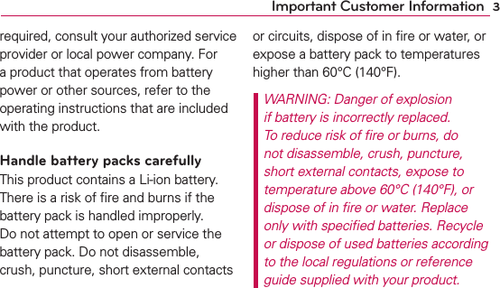 3Important Customer Informationrequired, consult your authorized service provider or local power company. For a product that operates from battery power or other sources, refer to the operating instructions that are included with the product.Handle battery packs carefullyThis product contains a Li-ion battery. There is a risk of ﬁre and burns if the battery pack is handled improperly. Do not attempt to open or service the battery pack. Do not disassemble, crush, puncture, short external contacts or circuits, dispose of in ﬁre or water, or expose a battery pack to temperatures higher than 60°C (140°F).WARNING: Danger of explosion if battery is incorrectly replaced. To reduce risk of ﬁre or burns, do not disassemble, crush, puncture, short external contacts, expose to temperature above 60°C (140°F), or dispose of in ﬁre or water. Replace only with speciﬁed batteries. Recycle or dispose of used batteries according to the local regulations or reference guide supplied with your product.