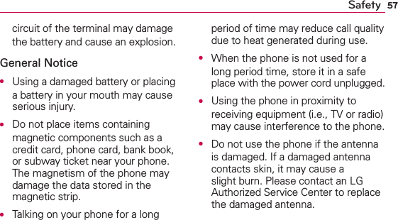 57Safetycircuit of the terminal may damage the battery and cause an explosion.General NoticeO  Using a damaged battery or placing a battery in your mouth may cause serious injury.O  Do not place items containing magnetic components such as a credit card, phone card, bank book, or subway ticket near your phone. The magnetism of the phone may damage the data stored in the magnetic strip.O  Talking on your phone for a long period of time may reduce call quality due to heat generated during use.O  When the phone is not used for a long period time, store it in a safe place with the power cord unplugged.O  Using the phone in proximity to receiving equipment (i.e., TV or radio) may cause interference to the phone.O  Do not use the phone if the antenna is damaged. If a damaged antenna contacts skin, it may cause a slight burn. Please contact an LG Authorized Service Center to replace the damaged antenna.