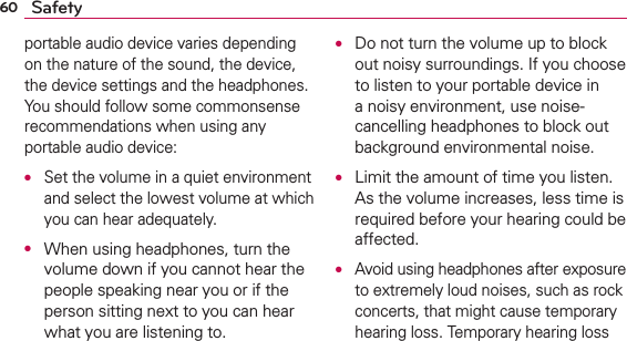 60 Safetyportable audio device varies depending on the nature of the sound, the device, the device settings and the headphones. You should follow some commonsense recommendations when using any portable audio device:O Set the volume in a quiet environment and select the lowest volume at which you can hear adequately.O  When using headphones, turn the volume down if you cannot hear the people speaking near you or if the person sitting next to you can hear what you are listening to.O  Do not turn the volume up to block out noisy surroundings. If you choose to listen to your portable device in a noisy environment, use noise-cancelling headphones to block out background environmental noise.O  Limit the amount of time you listen. As the volume increases, less time is required before your hearing could be affected.O Avoid using headphones after exposure to extremely loud noises, such as rock concerts, that might cause temporary hearing loss. Temporary hearing loss 