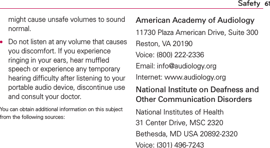 61Safetymight cause unsafe volumes to sound normal.O  Do not listen at any volume that causes you discomfort. If you experience ringing in your ears, hear mufﬂed speech or experience any temporary hearing difﬁculty after listening to your portable audio device, discontinue use and consult your doctor.You can obtain additional information on this subject from the following sources:American Academy of Audiology11730 Plaza American Drive, Suite 300Reston, VA 20190Voice: (800) 222-2336Email: info@audiology.orgInternet: www.audiology.orgNational Institute on Deafness and Other Communication DisordersNational Institutes of Health31 Center Drive, MSC 2320Bethesda, MD USA 20892-2320Voice: (301) 496-7243