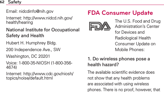 62 SafetyEmail: nidcdinfo@nih.govInternet: http://www.nidcd.nih.gov/health/hearingNational Institute for Occupational Safety and HealthHubert H. Humphrey Bldg.200 Independence Ave., SWWashington, DC 20201Voice: 1-800-35-NIOSH (1-800-356-4674)Internet: http://www.cdc.gov/niosh/topics/noise/default.htmlFDA Consumer Update The U.S. Food and Drug Administration’s Center for Devices and Radiological Health Consumer Update on Mobile Phones:1. Do wireless phones pose a health hazard?The available scientiﬁc evidence does not show that any health problems are associated with using wireless phones. There is no proof, however, that 