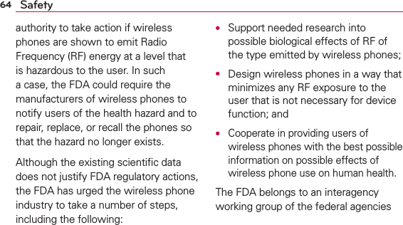64 Safetyauthority to take action if wireless phones are shown to emit Radio Frequency (RF) energy at a level that is hazardous to the user. In such a case, the FDA could require the manufacturers of wireless phones to notify users of the health hazard and to repair, replace, or recall the phones so that the hazard no longer exists.Although the existing scientiﬁc data does not justify FDA regulatory actions, the FDA has urged the wireless phone industry to take a number of steps, including the following:O  Support needed research into possible biological effects of RF of the type emitted by wireless phones;O  Design wireless phones in a way that minimizes any RF exposure to the user that is not necessary for device function; andO  Cooperate in providing users of wireless phones with the best possible information on possible effects of wireless phone use on human health.The FDA belongs to an interagency working group of the federal agencies 