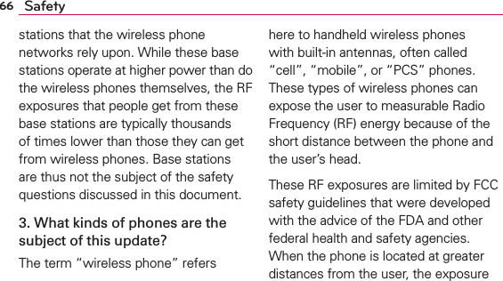 66 Safetystations that the wireless phone networks rely upon. While these base stations operate at higher power than do the wireless phones themselves, the RF exposures that people get from these base stations are typically thousands of times lower than those they can get from wireless phones. Base stations are thus not the subject of the safety questions discussed in this document.3. What kinds of phones are the subject of this update?The term “wireless phone” refers here to handheld wireless phones with built-in antennas, often called “cell”, “mobile”, or “PCS” phones. These types of wireless phones can expose the user to measurable Radio Frequency (RF) energy because of the short distance between the phone and the user’s head. These RF exposures are limited by FCC safety guidelines that were developed with the advice of the FDA and other federal health and safety agencies. When the phone is located at greater distances from the user, the exposure 