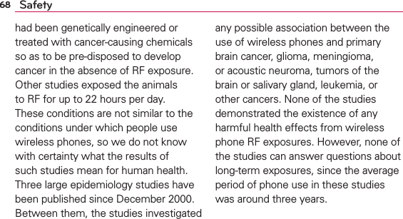 68 Safetyhad been genetically engineered or treated with cancer-causing chemicals so as to be pre-disposed to develop cancer in the absence of RF exposure. Other studies exposed the animals to RF for up to 22 hours per day. These conditions are not similar to the conditions under which people use wireless phones, so we do not know with certainty what the results of such studies mean for human health. Three large epidemiology studies have been published since December 2000. Between them, the studies investigated any possible association between the use of wireless phones and primary brain cancer, glioma, meningioma, or acoustic neuroma, tumors of the brain or salivary gland, leukemia, or other cancers. None of the studies demonstrated the existence of any harmful health effects from wireless phone RF exposures. However, none of the studies can answer questions about long-term exposures, since the average period of phone use in these studies was around three years.