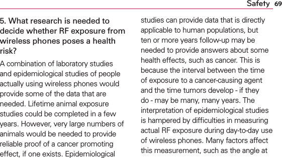 69Safety5. What research is needed to decide whether RF exposure from wireless phones poses a health risk?A combination of laboratory studies and epidemiological studies of people actually using wireless phones would provide some of the data that are needed. Lifetime animal exposure studies could be completed in a few years. However, very large numbers of animals would be needed to provide reliable proof of a cancer promoting effect, if one exists. Epidemiological studies can provide data that is directly applicable to human populations, but ten or more years follow-up may be needed to provide answers about some health effects, such as cancer. This is because the interval between the time of exposure to a cancer-causing agent and the time tumors develop - if they do - may be many, many years. The interpretation of epidemiological studies is hampered by difﬁculties in measuring actual RF exposure during day-to-day use of wireless phones. Many factors affect this measurement, such as the angle at 