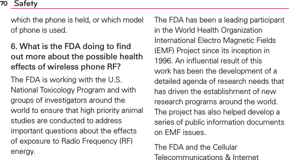 70 Safetywhich the phone is held, or which model of phone is used.6. What is the FDA doing to ﬁnd out more about the possible health effects of wireless phone RF?The FDA is working with the U.S. National Toxicology Program and with groups of investigators around the world to ensure that high priority animal studies are conducted to address important questions about the effects of exposure to Radio Frequency (RF) energy. The FDA has been a leading participant in the World Health Organization International Electro Magnetic Fields (EMF) Project since its inception in 1996. An inﬂuential result of this work has been the development of a detailed agenda of research needs that has driven the establishment of new research programs around the world. The project has also helped develop a series of public information documents on EMF issues. The FDA and the Cellular Telecommunications &amp; Internet 