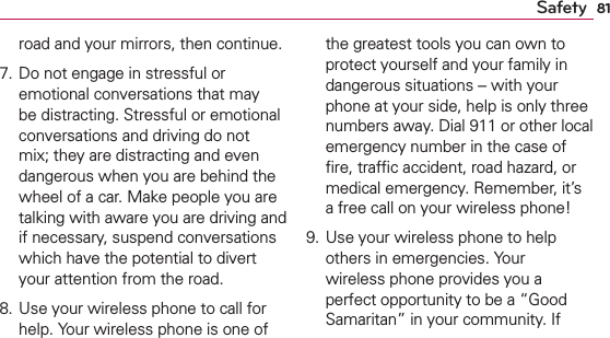 81Safetyroad and your mirrors, then continue. 7. Do not engage in stressful or emotional conversations that may be distracting. Stressful or emotional conversations and driving do not mix; they are distracting and even dangerous when you are behind the wheel of a car. Make people you are talking with aware you are driving and if necessary, suspend conversations which have the potential to divert your attention from the road.8. Use your wireless phone to call for help. Your wireless phone is one of the greatest tools you can own to protect yourself and your family in dangerous situations -- with your phone at your side, help is only three numbers away. Dial 911 or other local emergency number in the case of ﬁre, trafﬁc accident, road hazard, or medical emergency. Remember, it’s a free call on your wireless phone! 9. Use your wireless phone to help others in emergencies. Your wireless phone provides you a perfect opportunity to be a “Good Samaritan” in your community. If 