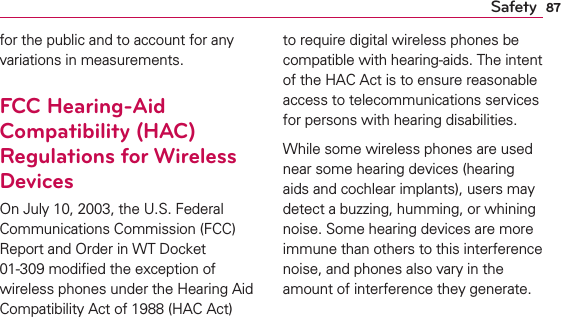 87Safetyfor the public and to account for any variations in measurements.FCC Hearing-Aid Compatibility (HAC) Regulations for Wireless DevicesOn July 10, 2003, the U.S. Federal Communications Commission (FCC) Report and Order in WT Docket 01-309 modiﬁed the exception of wireless phones under the Hearing Aid Compatibility Act of 1988 (HAC Act) to require digital wireless phones be compatible with hearing-aids. The intent of the HAC Act is to ensure reasonable access to telecommunications services for persons with hearing disabilities.While some wireless phones are used near some hearing devices (hearing aids and cochlear implants), users may detect a buzzing, humming, or whining noise. Some hearing devices are more immune than others to this interference noise, and phones also vary in the amount of interference they generate.